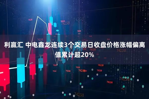 利赢汇 中电鑫龙连续3个交易日收盘价格涨幅偏离值累计超20%