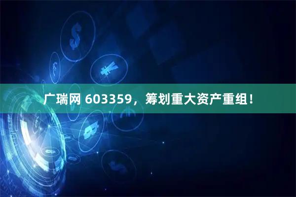 广瑞网 603359，筹划重大资产重组！
