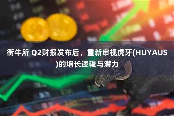 衡牛所 Q2财报发布后，重新审视虎牙(HUYAUS)的增长逻辑与潜力