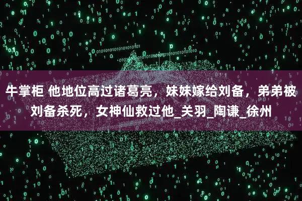 牛掌柜 他地位高过诸葛亮，妹妹嫁给刘备，弟弟被刘备杀死，女神仙救过他_关羽_陶谦_徐州