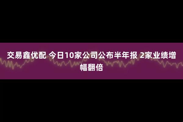 交易鑫优配 今日10家公司公布半年报 2家业绩增幅翻倍