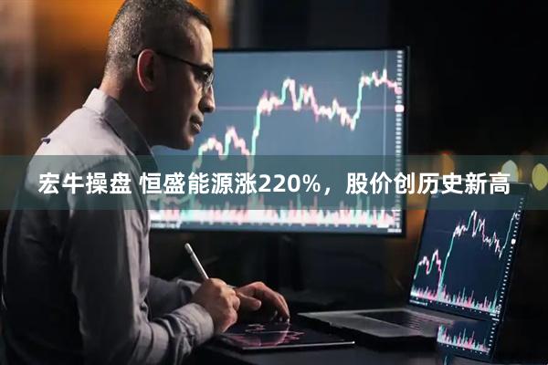 宏牛操盘 恒盛能源涨220%，股价创历史新高
