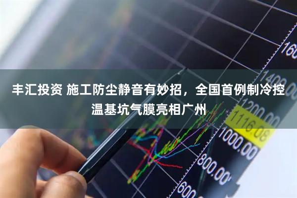 丰汇投资 施工防尘静音有妙招，全国首例制冷控温基坑气膜亮相广州