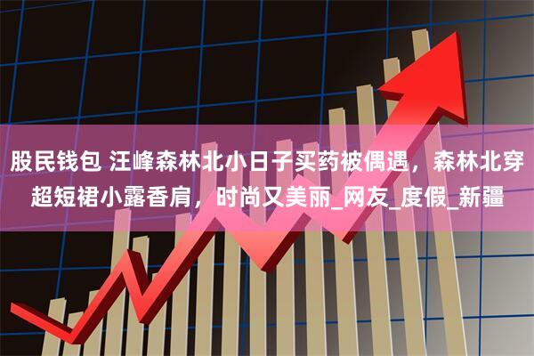 股民钱包 汪峰森林北小日子买药被偶遇，森林北穿超短裙小露香肩，时尚又美丽_网友_度假_新疆