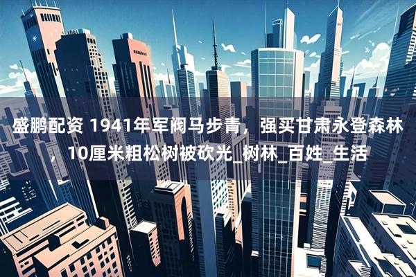盛鹏配资 1941年军阀马步青，强买甘肃永登森林，10厘米粗松树被砍光_树林_百姓_生活