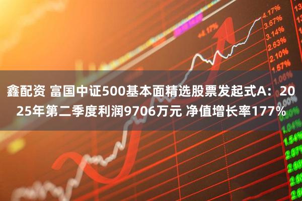 鑫配资 富国中证500基本面精选股票发起式A：2025年第二季度利润9706万元 净值增长率177%