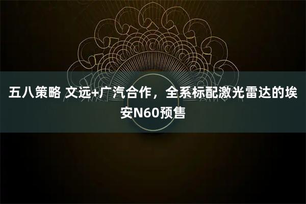 五八策略 文远+广汽合作，全系标配激光雷达的埃安N60预售