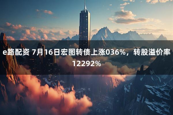 e路配资 7月16日宏图转债上涨036%，转股溢价率12292%