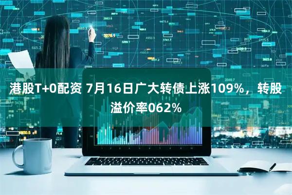 港股T+0配资 7月16日广大转债上涨109%，转股溢价率062%